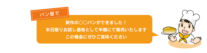 パン屋で「新作の○○パンができました！本日限りお試し価格として半額にて販売いたします。この機会にぜひご賞味ください」