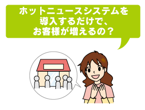 ホットニュースシステムを導入するだけで、お客様が増えるの？